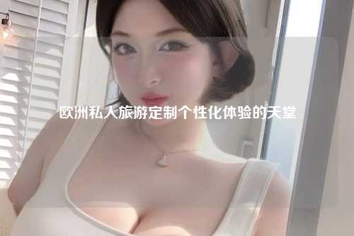 欧洲私人旅游定制个性化体验的天堂